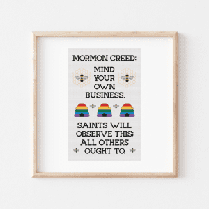 Cross stitch with black block text that reads: "Mormon Creed: Mind Your Own Business "Saints Will Observe This; All Others Ought To." There are three rainbow beehives in the middle of the phrase, two bees on honeycomb patterns, and other bees on the piece.